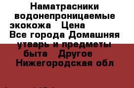 Наматрасники водонепроницаемые экокожа › Цена ­ 1 602 - Все города Домашняя утварь и предметы быта » Другое   . Нижегородская обл.